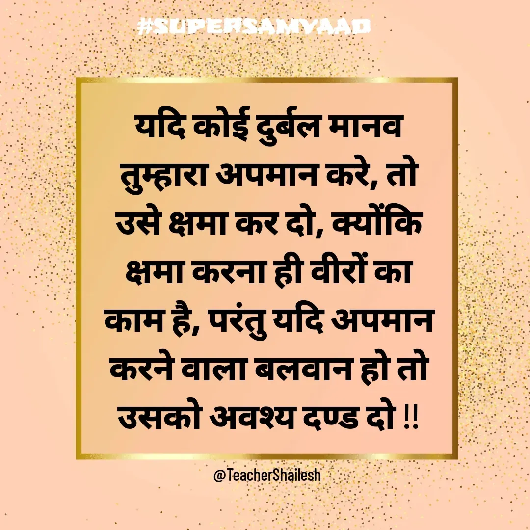 Quote by Teacher Shailesh - यदि कोई दुर्बल मानव तुम्हारा अपमान करे, तो उसे क्षमा कर दो, क्योंकि क्षमा करना ही वीरों का काम है, परंतु यदि अपमान करने वाला बलवान हो तो उसको अवश्य दण्ड दो !!

@TeacherShailesh  - Made using Quotes Creator App, Post Maker App