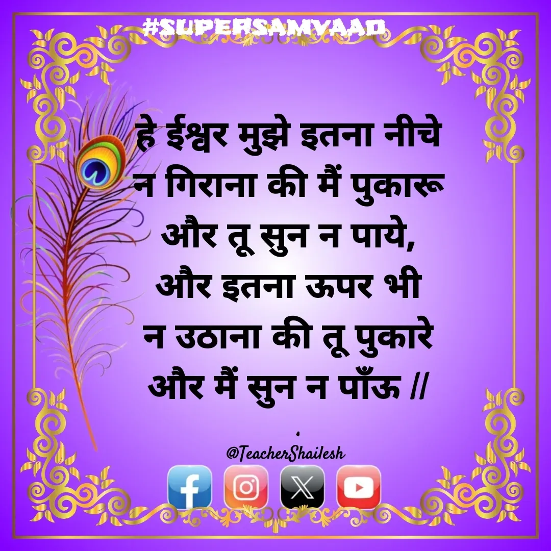 Quote by Teacher Shailesh - हे ईश्वर मुझे इतना नीचे न गिराना की मैं पुकारू और तू सुन न पाये, और इतना ऊपर भी न उठाना की तू पुकारे और मैं सुन न पाँऊ ||

@TeacherShailesh  - Made using Quotes Creator App, Post Maker App