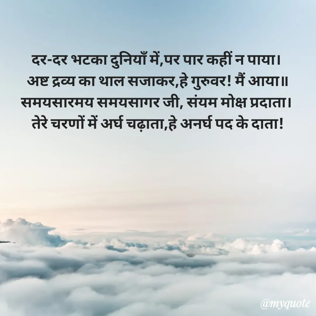 Quote by शुभम जैन सिद्ध - दर-दर भटका दुनियाँ में,पर पार कहीं न पाया। 
अष्ट द्रव्य का थाल सजाकर,हे गुरुवर! मैं आया॥
समयसारमय समयसागर जी, संयम मोक्ष प्रदाता। 
तेरे चरणों में अर्घ चढ़ाता,हे अनर्घ पद के दाता! - Made using Quotes Creator App, Post Maker App