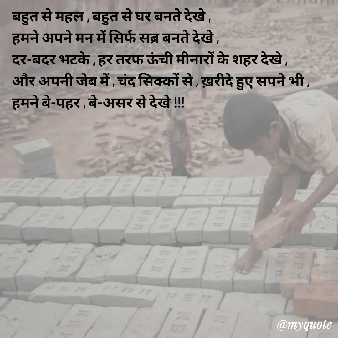 Quote by Pallav Agrawal - बहुत से महल , बहुत से घर बनते देखे ,
हमने अपने मन में सिर्फ सब्र बनते देखे ,
दर-बदर भटके , हर तरफ ऊंची मीनारों के शहर देखे ,
और अपनी जेब में , चंद सिक्कों से , ख़रीदे हुए सपने भी ,
हमने बे-पहर , बे-असर से देखे !!!
 - Made using Quotes Creator App, Post Maker App