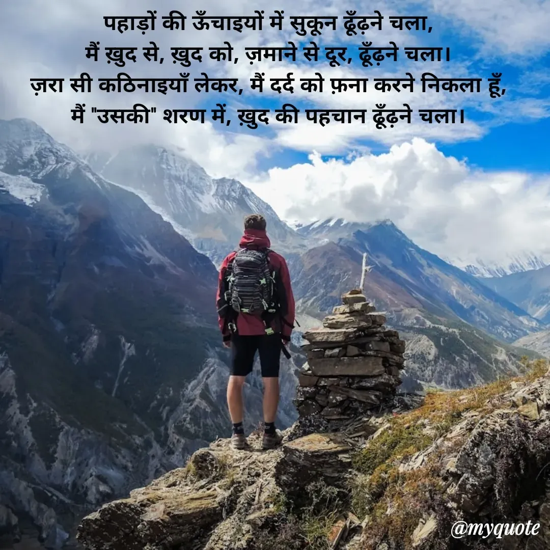 Quote by Pallav Agrawal - पहाड़ों की ऊँचाइयों में सुकून ढूँढ़ने चला,
मैं ख़ुद से, ख़ुद को, ज़माने से दूर, ढूँढ़ने चला।
ज़रा सी कठिनाइयाँ लेकर, मैं दर्द को फ़ना करने निकला हूँ,
मैं "उसकी" शरण में, ख़ुद की पहचान ढूँढ़ने चला। - Made using Quotes Creator App, Post Maker App