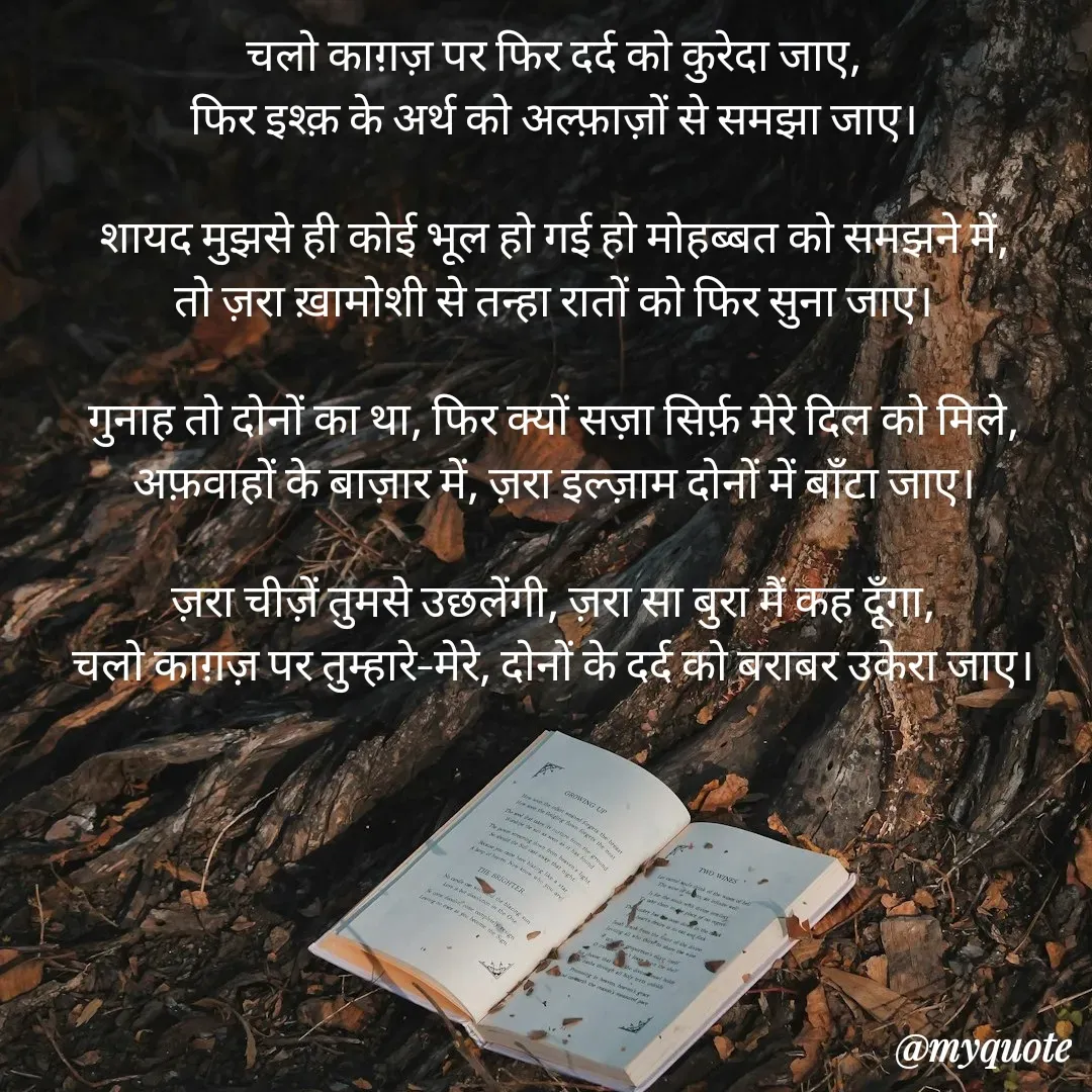 Quote by Pallav Agrawal - चलो काग़ज़ पर फिर दर्द को कुरेदा जाए,
फिर इश्क़ के अर्थ को अल्फ़ाज़ों से समझा जाए।

शायद मुझसे ही कोई भूल हो गई हो मोहब्बत को समझने में,
तो ज़रा ख़ामोशी से तन्हा रातों को फिर सुना जाए।

गुनाह तो दोनों का था, फिर क्यों सज़ा सिर्फ़ मेरे दिल को मिले,
अफ़वाहों के बाज़ार में, ज़रा इल्ज़ाम दोनों में बाँटा जाए।

ज़रा चीज़ें तुमसे उछलेंगी, ज़रा सा बुरा मैं कह दूँगा,
चलो काग़ज़ पर तुम्हारे–मेरे, दोनों के दर्द को बराबर उकेरा जाए।

 - Made using Quotes Creator App, Post Maker App