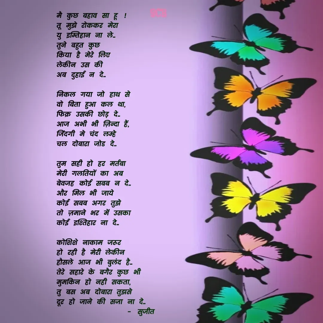 Quote by Sujit - मै कुछ बहाव सा हू !
तू मुझे रोककर मेरा 
यु इम्तिहान ना ले..
तुने बहुत कुछ
किया है मेरे लिए
लेकीन उस की 
अब दुहाई न दे..

निकल गया जो हाथ से
वो बिता हुआ कल था,
फिक्र उसकी छोड़ दे..
आज अभी भी ज़िन्दा हैं,
जिंदगी मे चंद लम्हे 
चल दोबारा जोड दे..

तुम सही हो हर मर्तबा
मेरी गलतियों का अब
बेवजह कोई सबब न दे..
और मिल भी जाये 
कोई सबब अगर तुझे
तो ज़माने भर में उसका 
कोई इश्तिहार ना दे..

कोशिशे नाकाम जरूर 
हो रही है मेरी लेकीन 
हौसले आज भी बुलंद है..
तेरे सहारे के बगैर कुछ भी
मुमकिन हो नही सकता,
तु बस अब दोबारा तुझसे 
दूर हो जाने की सजा ना दे..
              - सुजीत 


       - Made using Quotes Creator App, Post Maker App