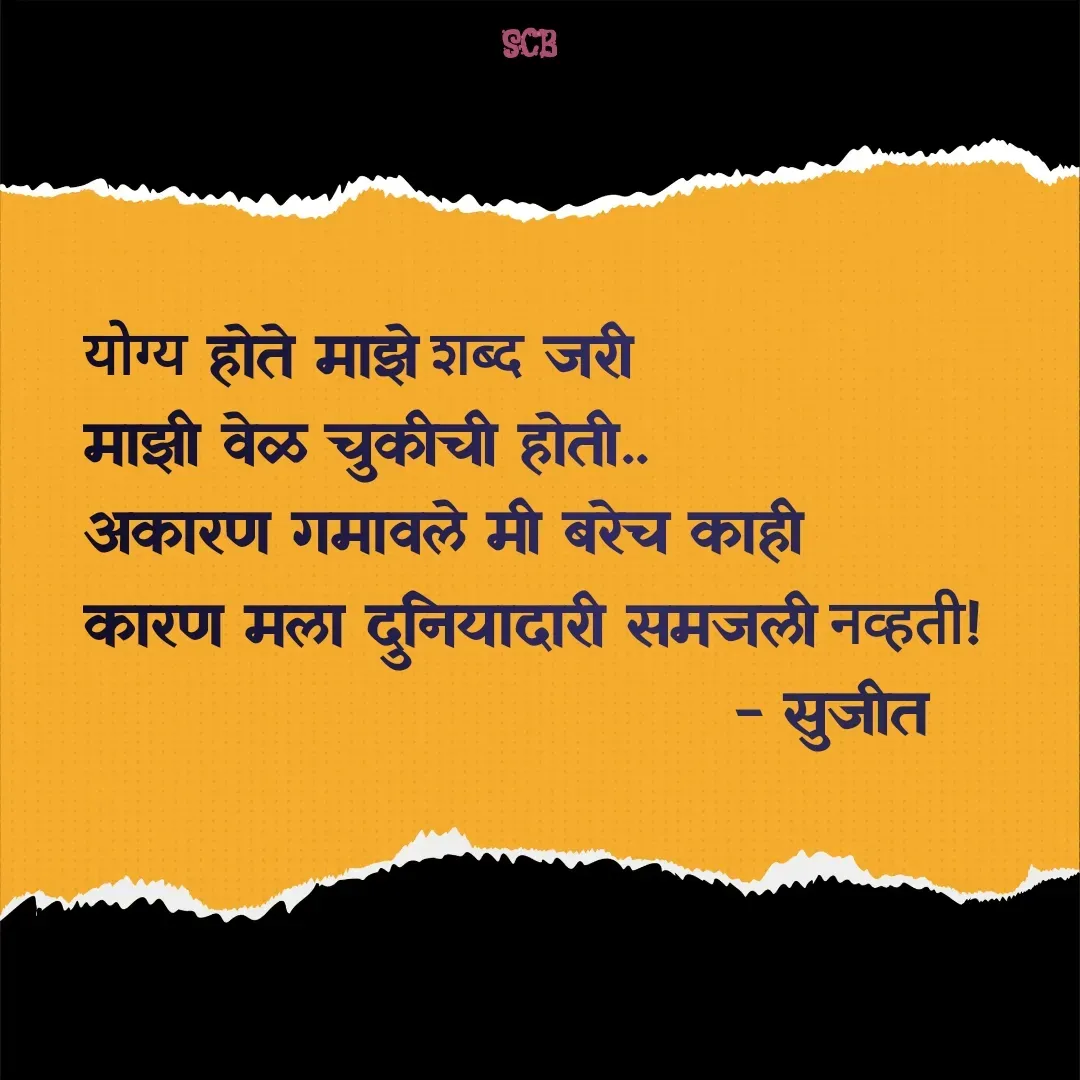 Quote by Sujit - योग्य होते माझे शब्द जरी
माझी वेळ चुकीची होती..
अकारण गमावले मी बरेच काही 
कारण मला दुनियादारी समजली नव्हती!
                               - सुजीत 
                   
 - Made using Quotes Creator App, Post Maker App
