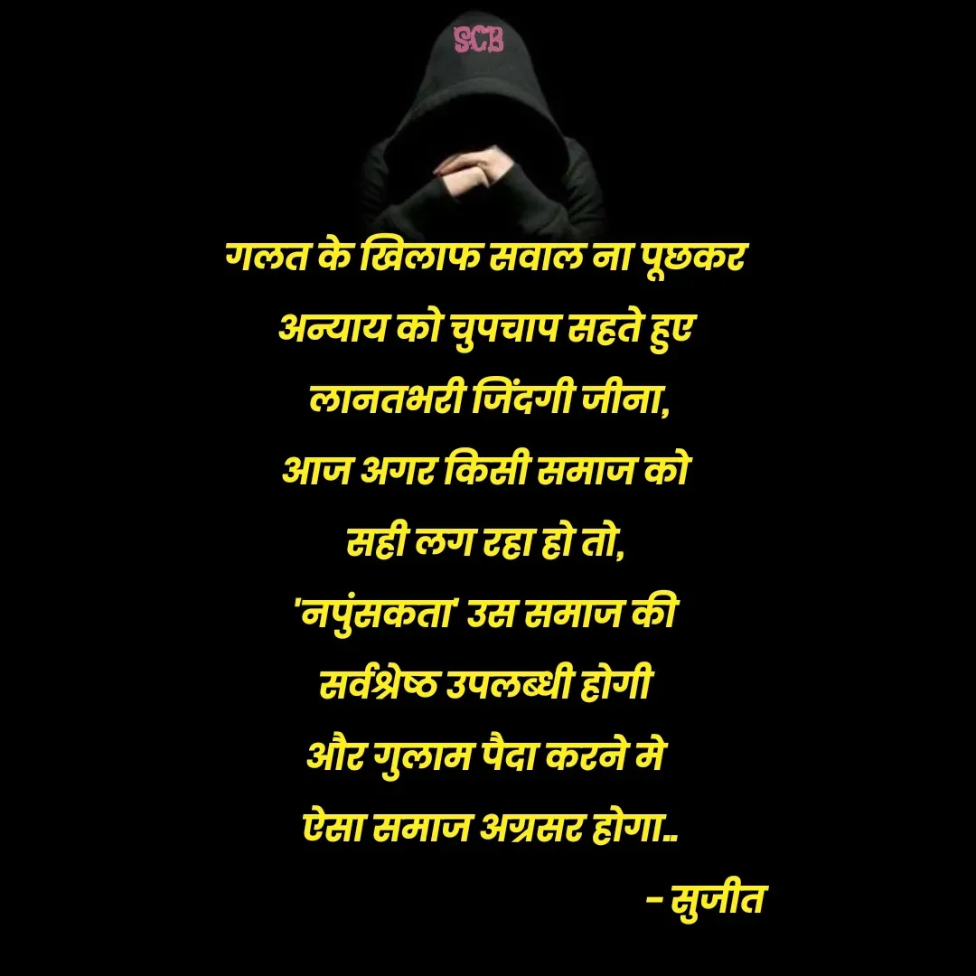 Quote by Sujit - गलत के खिलाफ सवाल ना पूछकर 
अन्याय को चुपचाप सहते हुए 
लानतभरी जिंदगी जीना,
आज अगर किसी समाज को 
सही लग रहा हो तो, 
'नपुंसकता' उस समाज की 
सर्वश्रेष्ठ उपलब्धी होगी 
और गुलाम पैदा करने मे 
ऐसा समाज अग्रसर होगा..
                                                      - सुजीत  - Made using Quotes Creator App, Post Maker App