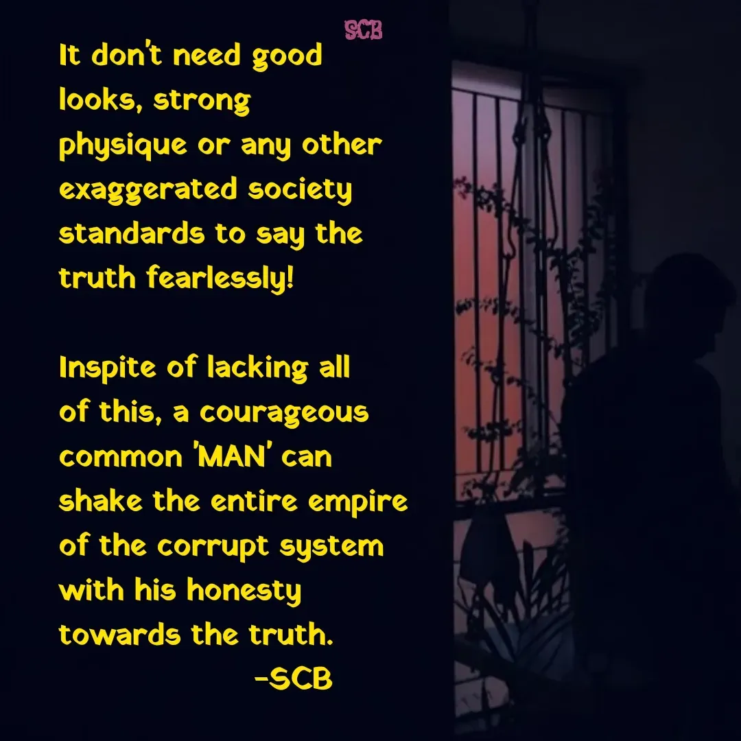 Quote by Sujit - It don't need good looks, strong physique or any other exaggerated society standards to say the truth fearlessly!

Inspite of lacking all of this, a courageous common 'MAN' can shake the entire empire of the corrupt system with his honesty towards the truth.
                   -SCB  - Made using Quotes Creator App, Post Maker App