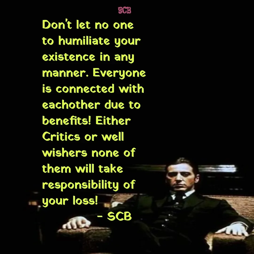 Quote by Sujit - Don't let no one to humiliate your existence in any manner. Everyone is connected with eachother due to benefits! Either Critics or well wishers none of them will take responsibility of your loss!
             - SCB  - Made using Quotes Creator App, Post Maker App