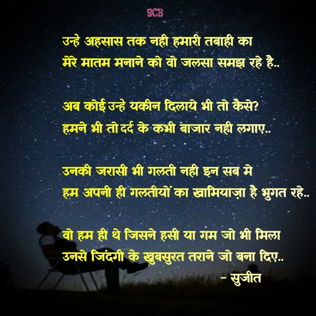 Quote by Sujit - उन्हे अहसास तक नही हमारी तबाही का
मेरे मातम मनाने को वो जलसा समझ रहे है..

अब कोई उन्हे यकीन दिलाये भी तो कैसे?
हमने भी तो दर्द के कभी बाजार नही लगाए..

उनकी जरासी भी गलती नही इन सब मे
हम अपनी ही गलतीयों का खामियाज़ा है भुगत रहे..

वो हम ही थे जिसने हसी या गम जो भी मिला 
उनसे जिंदगी के खुबसुरत तराने जो बना दिए..
                                    - सुजीत  - Made using Quotes Creator App, Post Maker App