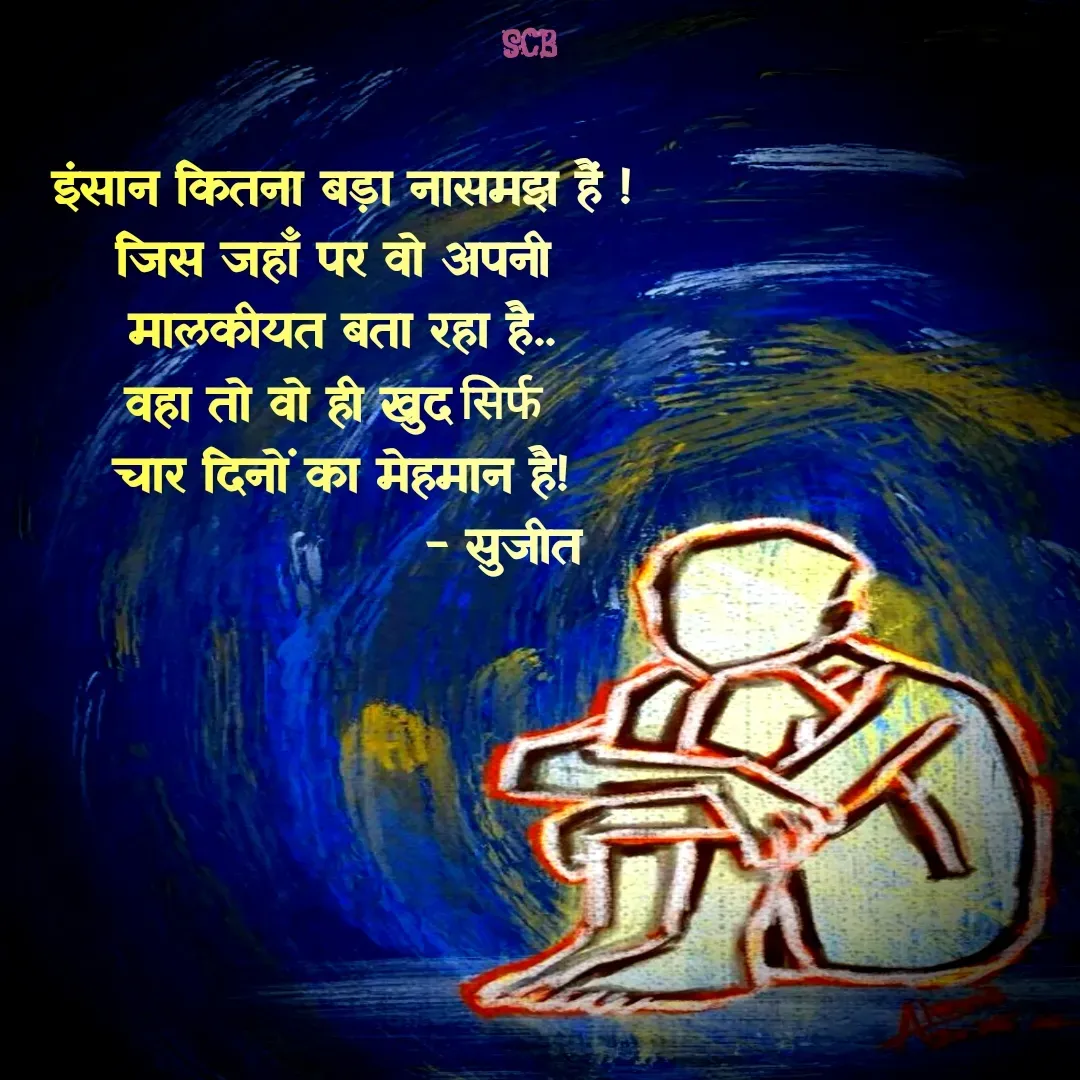 Quote by Sujit - इंसान कितना बड़ा नासमझ हैं !
जिस जहाँ पर वो अपनी 
मालकीयत बता रहा है..
वहा तो वो ही खुद सिर्फ 
चार दिनों का मेहमान है!
                   - सुजीत - Made using Quotes Creator App, Post Maker App