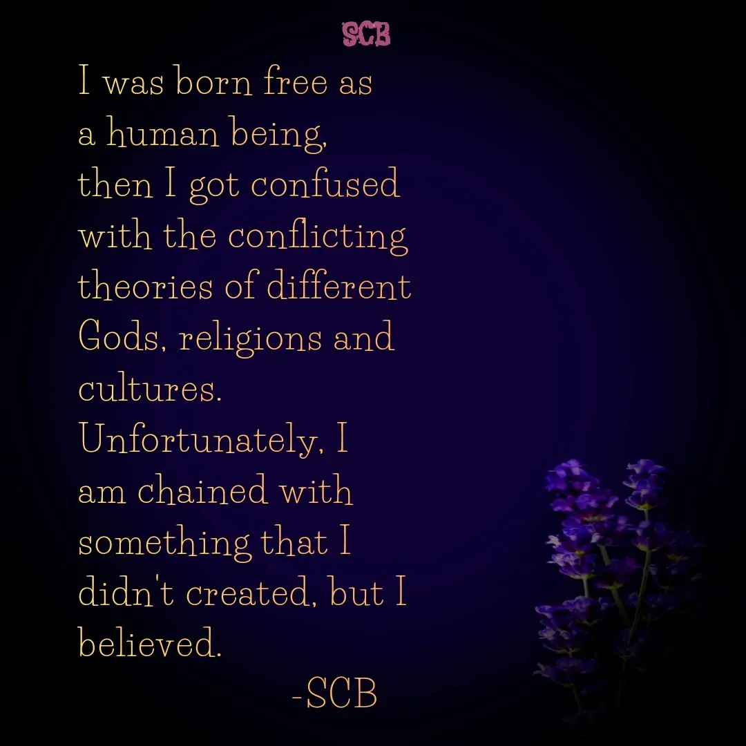 Quote by Sujit - I was born free as a human being, then I got confused with the conflicting theories of different Gods, religions and cultures.
Unfortunately, I am chained with something that I didn't created, but I believed.
                     -SCB - Made using Quotes Creator App, Post Maker App