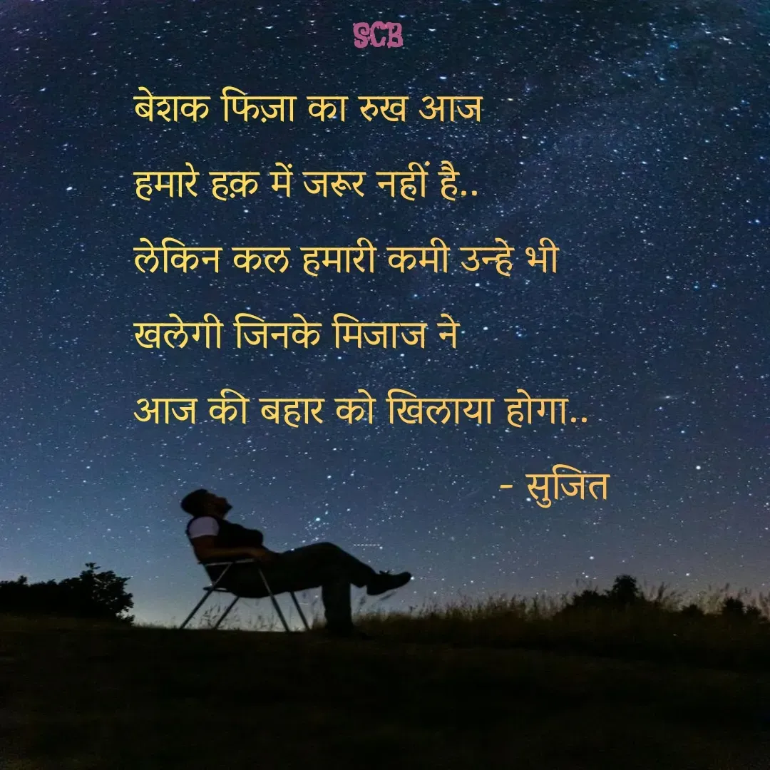 Quote by Sujit - बेशक फिज़ा का रुख आज
हमारे हक़ में जरूर नहीं है..
लेकिन कल हमारी कमी उन्हे भी 
खलेगी जिनके मिजाज ने 
आज की बहार को खिलाया होगा..
                                  - सुजित  - Made using Quotes Creator App, Post Maker App