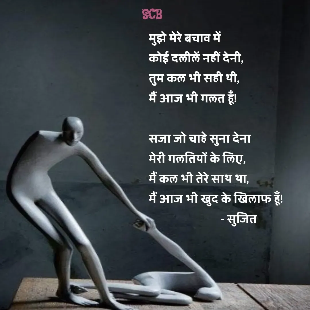 Quote by Sujit - मुझे मेरे बचाव में 
कोई दलीलें नहीं देनी,
तुम कल भी सही थी, 
मैं आज भी गलत हूँ!

सजा जो चाहे सुना देना 
मेरी गलतियों के लिए,
मैं कल भी तेरे साथ था, 
मैं आज भी खुद के खिलाफ हूँ!
                            - सुजित  - Made using Quotes Creator App, Post Maker App