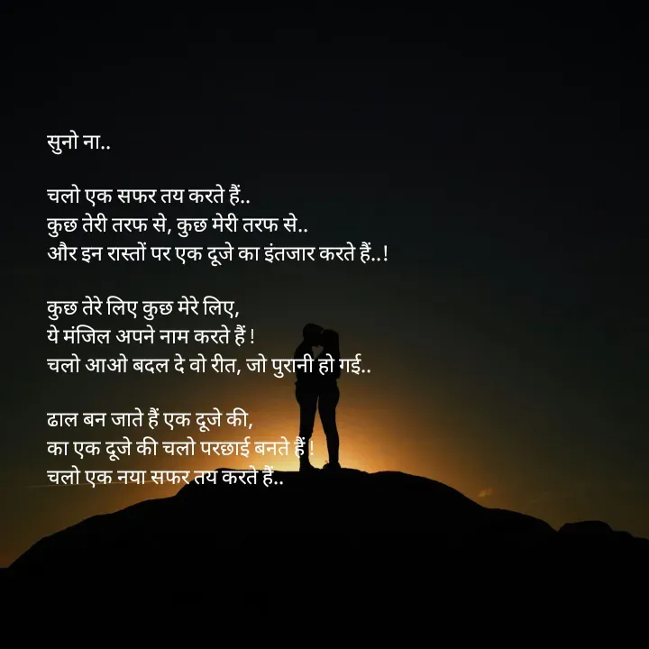 Quote by शताक्षी राजपूत ✍🏻✍🏻 - सुनो ना..

चलो एक सफर तय करते हैं.. 
कुछ तेरी तरफ से, कुछ मेरी तरफ से..
और इन रास्तों पर एक दूजे का इंतजार करते हैं..!

कुछ तेरे लिए कुछ मेरे लिए, 
ये मंजिल अपने नाम करते हैं !
चलो आओ बदल दे वो रीत, जो पुरानी हो गई..

ढाल बन जाते हैं एक दूजे की, 
का एक दूजे की चलो परछाई बनते हैं !
चलो एक नया सफर तय करते हैं.. - Made using Quotes Creator App, Post Maker App