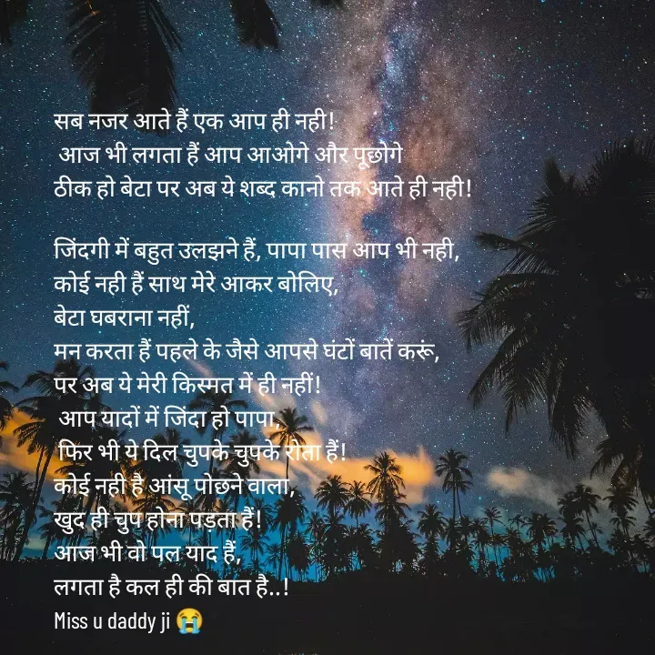 Quote by शताक्षी राजपूत ✍🏻✍🏻 - सब नजर आते हैं एक आप ही नही!
 आज भी लगता हैं आप आओगे और पूछोगे 
ठीक हो बेटा पर अब ये शब्द कानो तक आते ही नही!

जिंदगी में बहुत उलझने हैं, पापा पास आप भी नही, 
कोई नही हैं साथ मेरे आकर बोलिए, 
बेटा घबराना नहीं, 
मन करता हैं पहले के जैसे आपसे घंटों बातें करूं, 
पर अब ये मेरी किस्मत में ही नहीं!
 आप यादों में जिंदा हो पापा,
 फिर भी ये दिल चुपके चुपके रोता हैं! 
कोई नही है आंसू पोछने वाला, 
खुद ही चुप होना पड़ता हैं!
आज भी वो पल याद हैं, 
लगता है कल ही की बात है..!
Miss u daddy ji 😭 - Made using Quotes Creator App, Post Maker App