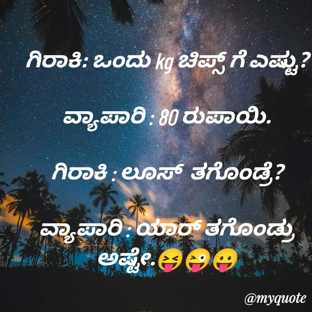 Quote by VIJAY MANJUNATH - ಗಿರಾಕಿ: ಒಂದು kg ಚಿಪ್ಸ್ ಗೆ ಎಷ್ಟು?

ವ್ಯಾಪಾರಿ : 80 ರುಪಾಯಿ.

ಗಿರಾಕಿ : ಲೂಸ್  ತಗೊಂಡ್ರೆ?

ವ್ಯಾಪಾರಿ : ಯಾರ್ ತಗೊಂಡ್ರು ಅಷ್ಟೇ.😝😜😛
 - Made using Quotes Creator App, Post Maker App