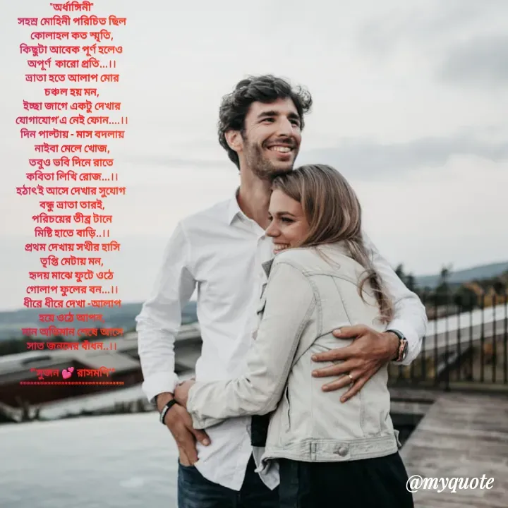 Quote by Sujan Mistry - "অর্ধাঙ্গিনী"
সহস্র মোহিনী পরিচিত ছিল
কোলাহল কত স্মৃতি,
কিছুটা আবেক পূর্ণ হলেও 
অপূর্ণ  কারো প্রতি...।।
ভ্রাতা হতে আলাপ মোর
চঞ্চল হয় মন,
ইচ্ছা জাগে একটু দেখার
যোগাযোগ'এ নেই ফোন....।।
দিন পাল্টায় - মাস বদলায়
নাইবা মেলে খোজ,
তবুও ভবি দিনে রাতে 
কবিতা লিখি রোজ...।।
হঠাৎ'ই আসে দেখার সুযোগ 
বন্ধু ভ্রাতা তারই,
পরিচয়ের তীব্র টানে
মিষ্টি হাতে বাড়ি..।।
প্রথম দেখায় সখীর হাসি
তৃপ্তি মেটায় মন,
হৃদয় মাঝে ফুটে ওঠে 
গোলাপ ফুলের বন...।।
ধীরে ধীরে দেখা -আলাপ
হয়ে ওঠে আপন,
মান অভিমান শেষে আসে
সাত জনমের বাঁধন..।।
 
*"সুজন 💕 রাসমণি"*
"""""""""""""""""""""""""""""""""""""






 - Made using Quotes Creator App, Post Maker App