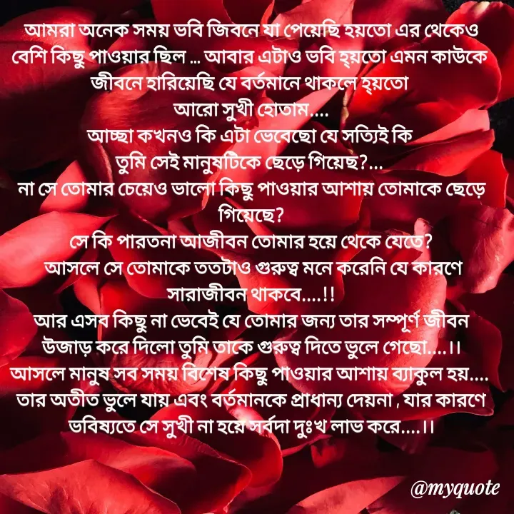 Quote by Sujan Mistry - আমরা অনেক সময় ভবি জিবনে যা পেয়েছি হয়তো এর থেকেও বেশি কিছু পাওয়ার ছিল ... আবার এটাও ভবি হ্য়তো এমন কাউকে 
জীবনে হারিয়েছি যে বর্তমানে থাকলে হ্য়তো 
আরো সুখী হোতাম....
আচ্ছা কখনও কি এটা ভেবেছো যে সত্যিই কি 
তুমি সেই মানুষটিকে ছেড়ে গিয়েছ?... 
না সে তোমার চেয়েও ভালো কিছু পাওয়ার আশায় তোমাকে ছেড়ে গিয়েছে?
সে কি পারতনা আজীবন তোমার হয়ে থেকে যেতে?
 আসলে সে তোমাকে ততটাও গুরুত্ব মনে করেনি যে কারণে সারাজীবন থাকবে....!!
আর এসব কিছু না ভেবেই যে তোমার জন্য তার সম্পূর্ণ জীবন উজাড় করে দিলো তুমি তাকে গুরুত্ব দিতে ভুলে গেছো....।।
আসলে মানুষ সব সময় বিশেষ কিছু পাওয়ার আশায় ব্যাকুল হয়.... 
তার অতীত ভুলে যায় এবং বর্তমানকে প্রাধান্য দেয়না , যার কারণে ভবিষ্যতে সে সুখী না হয়ে সর্বদা দুঃখ লাভ করে....।।
 - Made using Quotes Creator App, Post Maker App