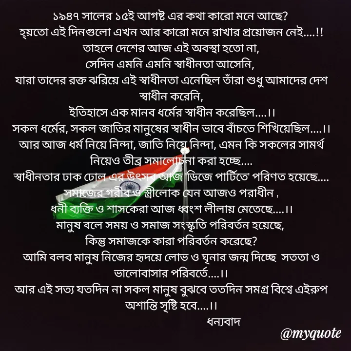 Quote by Sujan Mistry - ১৯৪৭ সালের ১৫ই আগষ্ট এর কথা কারো মনে আছে? 
হ্য়তো এই দিনগুলো এখন আর কারো মনে রাখার প্রয়োজন নেই....!!
তাহলে দেশের আজ এই অবস্থা হতো না,
সেদিন এমনি এমনি স্বাধীনতা আসেনি, 
যারা তাদের রক্ত ঝরিয়ে এই স্বাধীনতা এনেছিল তাঁরা শুধু আমাদের দেশ স্বাধীন করেনি,
 ইতিহাসে এক মানব ধর্মের স্বাধীন করেছিল....।।
সকল ধর্মের, সকল জাতির মানুষের স্বাধীন ভাবে বাঁচতে শিখিয়েছিল....।।
আর আজ ধর্ম নিয়ে নিন্দা, জাতি নিয়ে নিন্দা, এমন কি সকলের সামর্থ নিয়েও তীব্র সমালোচনা করা হচ্ছে....
স্বাধীনতার ঢাক ঢোল এর উৎসব আজ 'ডিজে পার্টিতে' পরিণত হয়েছে....
সমাজের গরীব ও স্ত্রীলোক যেন আজও পরাধীন ,
ধনী ব্যক্তি ও শাসকেরা আজ ধ্বংশ লীলায় মেতেছে....।।
মানুষ বলে সময় ও সমাজ সংস্কৃতি পরিবর্তন হয়েছে, 
কিন্তু সমাজকে কারা পরিবর্তন করেছে?
আমি বলব মানুষ নিজের হৃদয়ে লোভ ও ঘৃনার জন্ম দিচ্ছে  সততা ও ভালোবাসার পরিবর্তে....।।
আর এই সত্য যতদিন না সকল মানুষ বুঝবে ততদিন সমগ্র বিশ্বে এইরুপ অশান্তি সৃষ্টি হবে....।।
                                           ধন্যবাদ - Made using Quotes Creator App, Post Maker App