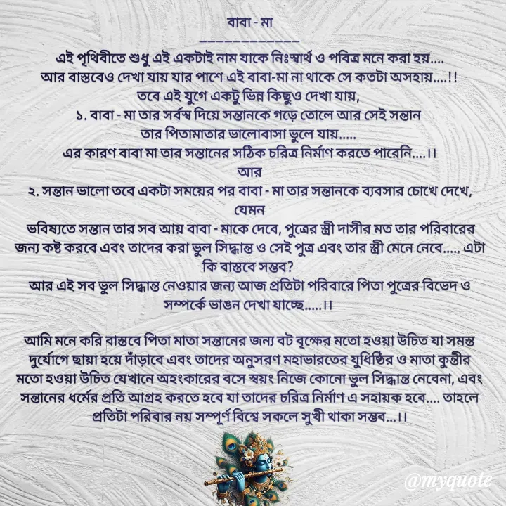 Quote by Sujan Mistry - বাবা - মা
------------------------
এই পৃথিবীতে শুধু এই একটাই নাম যাকে নিঃস্বার্থ ও পবিত্র মনে করা হয়....
আর বাস্তবেও দেখা যায় যার পাশে এই বাবা-মা না থাকে সে কতটা অসহায়....!!
তবে এই যুগে একটু ভিন্ন কিছুও দেখা যায়, 
১. বাবা - মা তার সর্বস্ব দিয়ে সন্তানকে গড়ে তোলে আর সেই সন্তান 
তার পিতামাতার ভালোবাসা ভুলে যায়..... 
এর কারণ বাবা মা তার সন্তানের সঠিক চরিত্র নির্মাণ করতে পারেনি....।।
আর
২. সন্তান ভালো তবে একটা সময়ের পর বাবা - মা তার সন্তানকে ব্যবসার চোখে দেখে, যেমন
 ভবিষ্যতে সন্তান তার সব আয় বাবা - মাকে দেবে, পুত্রের স্ত্রী দাসীর মত তার পরিবারের জন্য কষ্ট করবে এবং তাদের করা ভুল সিদ্ধান্ত ও সেই পুত্র এবং তার স্ত্রী মেনে নেবে..... এটা কি বাস্তবে সম্ভব? 
আর এই সব ভুল সিদ্ধান্ত নেওয়ার জন্য আজ প্রতিটা পরিবারে পিতা পুত্রের বিভেদ ও সম্পর্কে ভাঙন দেখা যাচ্ছে.....।। 

আমি মনে করি বাস্তবে পিতা মাতা সন্তানের জন্য বট বৃক্ষের মতো হওয়া উচিত যা সমস্ত দুর্যোগে ছায়া হয়ে দাঁড়াবে এবং তাদের অনুসরণ মহাভারতের যুধিষ্ঠির ও মাতা কুন্তীর মতো হওয়া উচিত যেখানে অহংকারের বসে স্বয়ং নিজে কোনো ভুল সিদ্ধান্ত নেবেনা, এবং সন্তানের ধর্মের প্রতি আগ্রহ করতে হবে যা তাদের চরিত্র নির্মাণ এ সহায়ক হবে.... তাহলে প্রতিটা পরিবার নয় সম্পূর্ণ বিশ্বে সকলে সুখী থাকা সম্ভব...।।
 - Made using Quotes Creator App, Post Maker App