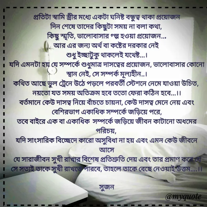 Quote by Sujan Mistry - প্রতিটা স্বামি স্ত্রীর মধ্যে একটা ঘনিষ্ট বন্ধুত্ব থাকা প্রয়োজন
দিন শেষে তাদের কিছুটা সময় না বলা কথা, 
কিছু স্মৃতি, ভালোবাসার গ্ল্প হওয়া প্রয়োজন...
আর এর জন্য অর্থ বা কষ্টের দরকার নেই 
শুধু ইচ্ছাটুকু থাকলেই যথেষ্ট...।
যদি এমনটা হয় যে সম্পর্কে শুধুমাত্র দাসত্বের প্রয়োজন, ভালোবাসার কোনো স্থান নেই, সে সম্পর্ক মূল্যহীন..।
কথিত আছে ভুল ট্রেনে উঠে পড়লে পরবর্তী স্টেশনে নেমে যাওয়া উচিত, 
নয়তো যত সময় অতিক্রম হবে ততো ফেরা কঠিন হবে...।।
বর্তমানে কেউ দাসত্ব নিয়ে বাঁচতে চায়না, কেউ দাসত্ব মেনে নেয় এবং বেশিরভাগ একাধিক সম্পর্কে জড়িয়ে পরে,
তবে বাইরে এক বা একাধিক  সম্পর্কে জড়িয়ে জীবন কাটানো অধমের পরিচয়, 
যদি সাংসারিক বিচ্ছেদে কারো অসুবিধা না হয় এবং এমন কেউ জীবনে আসে
 যে সারাজীবন সুখী রাখার বিশেষ প্রতিশ্রুতি দেয় এবং তার প্রমাণ করে যে সে সত্যই তাকে সুখী রাখতে পারবে, তাহলে তাকে বেছে নেওয়াই উত্তম....।।

সুজন
 - Made using Quotes Creator App, Post Maker App