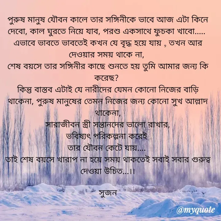 Quote by Sujan Mistry - পুরুষ মানুষ যৌবন কালে তার সঙ্গিনীকে ভাবে আজ এটা কিনে দেবো, কাল ঘুরতে নিয়ে যাব, পরশু একসাথে ফুচকা খাবো..... 
এভাবে ভাবতে ভাবতেই কখন যে বৃদ্ধ হয়ে যায় , তখন আর দেওয়ার সময় থাকে না, 
শেষ বয়সে তার সঙ্গিনীর কাছে শুনতে হয় তুমি আমার জন্য কি করেছ? 
কিন্তু বাস্তব এটাই যে নারীদের যেমন কোনো নিজের বাড়ি থাকেনা, পুরুষ মানুষের তেমন নিজের জন্য কোনো সুখ আল্লাদ থাকেনা,
 সারাজীবন স্ত্রী সন্তানদের ভালো রাখার, 
ভবিষ্যৎ পরিকল্পনা করেই 
তার যৌবন কেটে যায়.... 
তাই শেষ বয়সে খারাপ না হয়ে সময় থাকতেই সবাই সবার গুরুত্ব দেওয়া উচিত...।।

সুজন
 - Made using Quotes Creator App, Post Maker App
