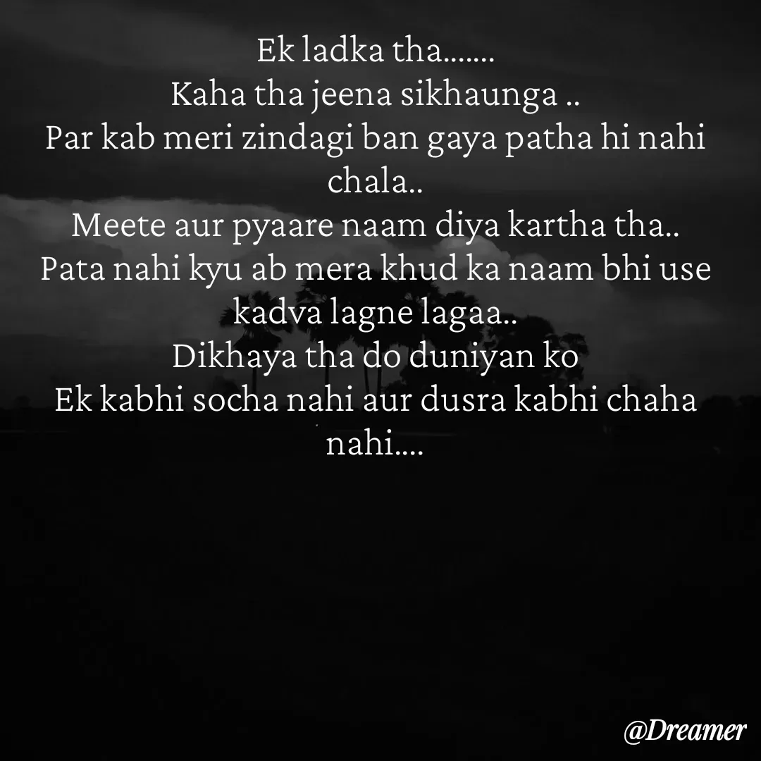 Quote by Dreamer - Ek ladka tha…….
Kaha tha jeena sikhaunga ..
Par kab meri zindagi ban gaya patha hi nahi chala..
Meete aur pyaare naam diya kartha tha..
Pata nahi kyu ab mera khud ka naam bhi use kadva lagne lagaa..
Dikhaya tha do duniyan ko
Ek kabhi socha nahi aur dusra kabhi chaha nahi…. - Made using Quotes Creator App, Post Maker App