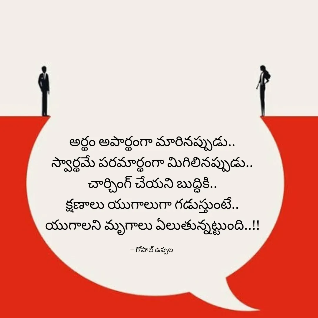Quote by Gopal Uppala - అర్థం అపార్థంగా మారినప్పుడు..
స్వార్థమే పరమార్థంగా మిగిలినప్పుడు..
చార్చింగ్ చేయని బుద్ధికి..
క్షణాలు యుగాలుగా గడుస్తుంటే..
యుగాలని మృగాలు ఏలుతున్నట్టుంది..!!

-- గోపాల్ ఉప్పల  - Made using Quotes Creator App, Post Maker App