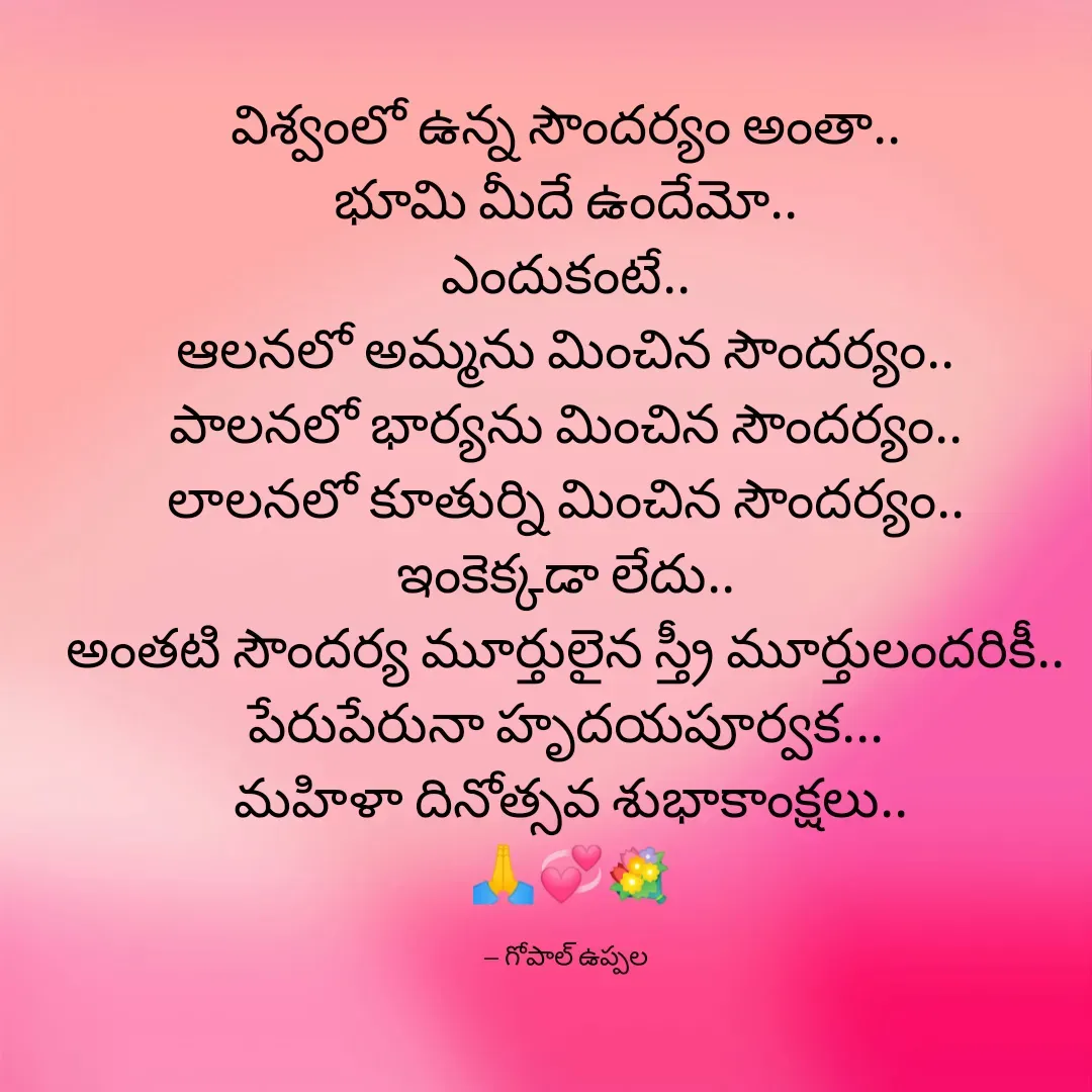 Quote by Gopal Uppala - విశ్వంలో ఉన్న సౌందర్యం అంతా..
భూమి మీదే ఉందేమో..
ఎందుకంటే..
ఆలనలో అమ్మను మించిన సౌందర్యం..
పాలనలో భార్యను మించిన సౌందర్యం..
లాలనలో కూతుర్ని మించిన సౌందర్యం..
ఇంకెక్కడా లేదు..
అంతటి సౌందర్య మూర్తులైన స్త్రీ మూర్తులందరికీ..
పేరుపేరునా హృదయపూర్వక...
 మహిళా దినోత్సవ శుభాకాంక్షలు..
 🙏💞💐

-- గోపాల్ ఉప్పల - Made using Quotes Creator App, Post Maker App