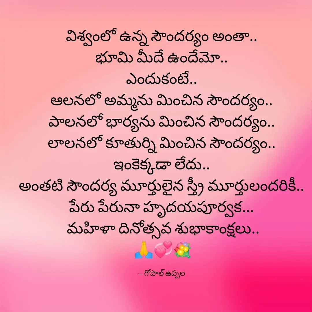 Quote by Gopal Uppala - విశ్వంలో ఉన్న సౌందర్యం అంతా..
భూమి మీదే ఉందేమో..
ఎందుకంటే..
ఆలనలో అమ్మను మించిన సౌందర్యం..
పాలనలో భార్యను మించిన సౌందర్యం..
లాలనలో కూతుర్ని మించిన సౌందర్యం..
ఇంకెక్కడా లేదు..
అంతటి సౌందర్య మూర్తులైన స్త్రీ మూర్తులందరికీ..
పేరు పేరునా హృదయపూర్వక...
 మహిళా దినోత్సవ శుభాకాంక్షలు..
 🙏💞💐

-- గోపాల్ ఉప్పల - Made using Quotes Creator App, Post Maker App