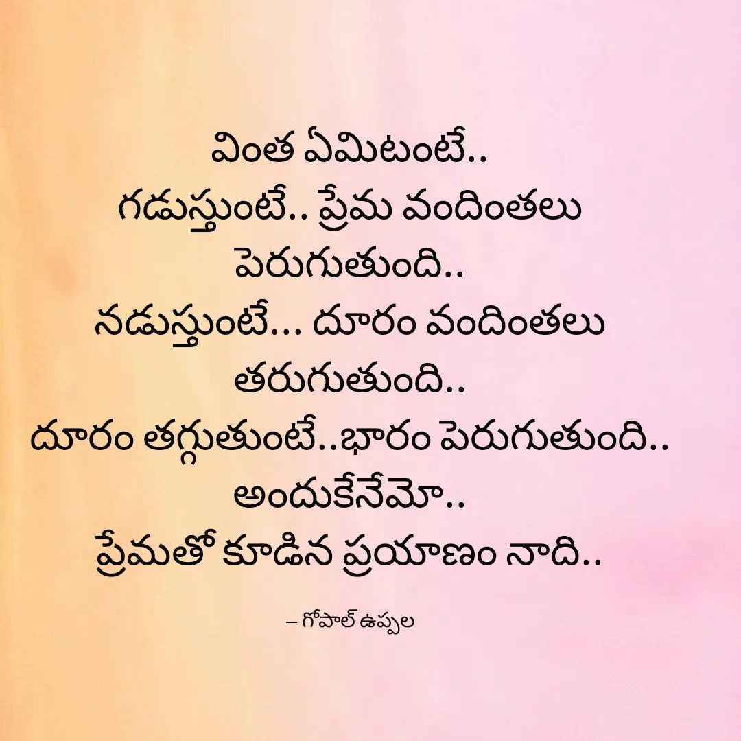 Quote by Gopal Uppala - 
వింత ఏమిటంటే..
గడుస్తుంటే.. ప్రేమ వందింతలు పెరుగుతుంది..
నడుస్తుంటే... దూరం వందింతలు తరుగుతుంది..
దూరం తగ్గుతుంటే..భారం పెరుగుతుంది..
అందుకేనేమో..
ప్రేమతో కూడిన ప్రయాణం నాది..

-- గోపాల్ ఉప్పల - Made using Quotes Creator App, Post Maker App