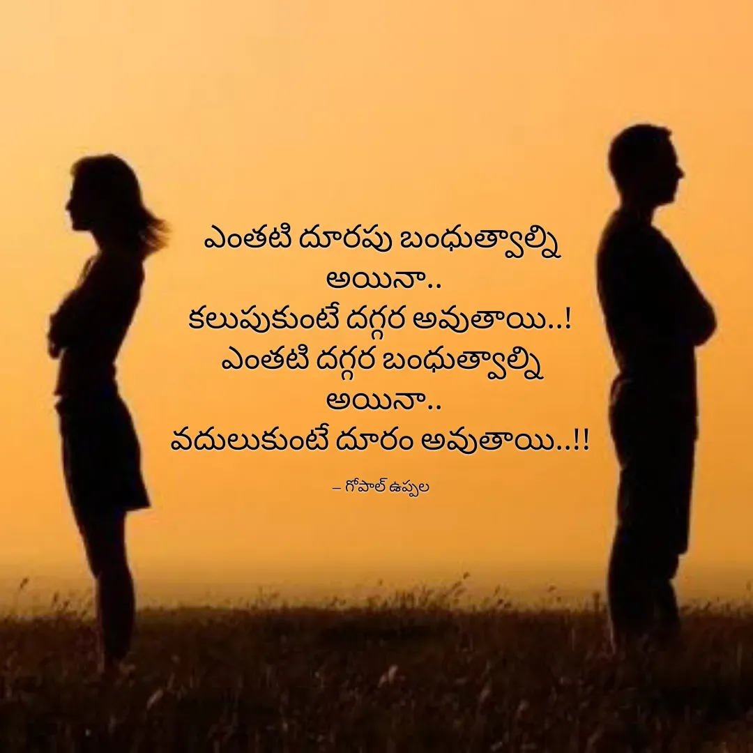 Quote by Gopal Uppala - 




ఎంతటి దూరపు బంధుత్వాల్ని
 అయినా..
కలుపుకుంటే దగ్గర అవుతాయి..!
ఎంతటి దగ్గర బంధుత్వాల్ని
 అయినా..
వదులుకుంటే దూరం అవుతాయి..!!

-- గోపాల్ ఉప్పల - Made using Quotes Creator App, Post Maker App