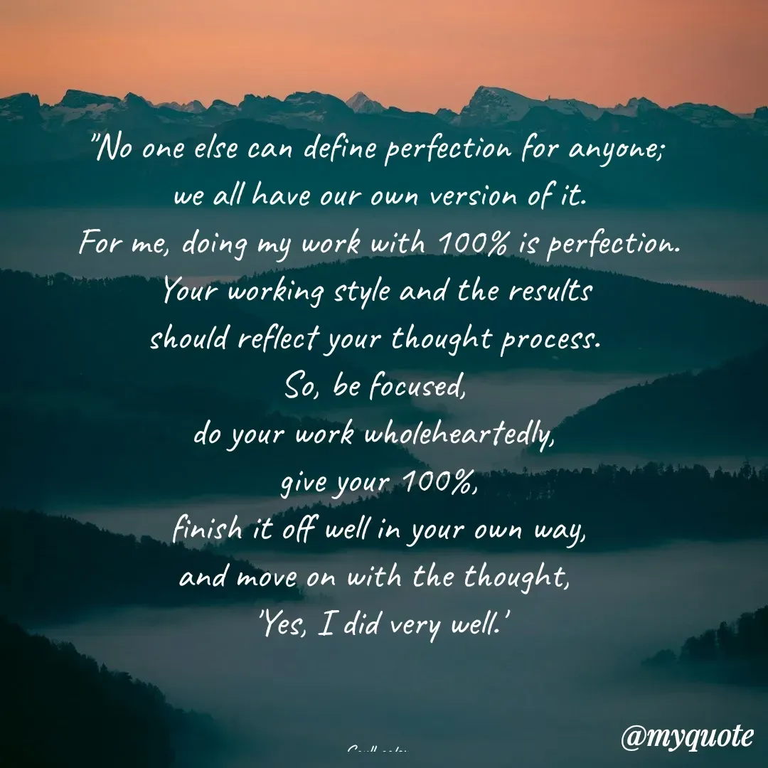 Quote by Soulhealer - 

"No one else can define perfection for anyone; 
we all have our own version of it.
 For me, doing my work with 100% is perfection. 
Your working style and the results 
should reflect your thought process. 
So, be focused, 
do your work wholeheartedly, 
give your 100%,
 finish it off well in your own way, 
and move on with the thought, 
'Yes, I did very well.'



Soulhealer  - Made using Quotes Creator App, Post Maker App