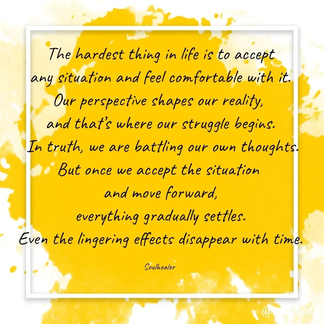 Quote by Soulhealer - The hardest thing in life is to accept
 any situation and feel comfortable with it. 
Our perspective shapes our reality, 
and that’s where our struggle begins.
 In truth, we are battling our own thoughts.
But once we accept the situation 
and move forward,
 everything gradually settles. 
Even the lingering effects disappear with time.

Soulhealer  - Made using Quotes Creator App, Post Maker App