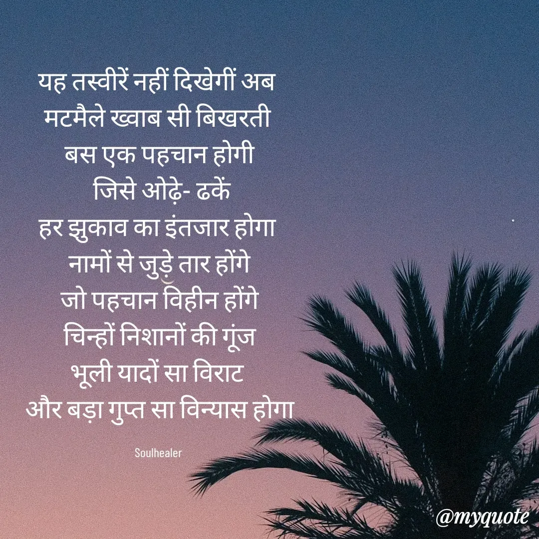 Quote by Soulhealer - यह तस्वीरें नहीं दिखेगीं अब 
मटमैले ख्वाब सी बिखरती 
बस एक पहचान होगी
 जिसे ओढ़े- ढकें
हर झुकाव का इंतजार होगा 
नामों से जुड़े तार होंगे
जो पहचान विहीन होंगे
 चिन्हों निशानों की गूंज 
भूली यादों सा विराट 
और बड़ा गुप्त सा विन्यास होगा

Soulhealer  - Made using Quotes Creator App, Post Maker App