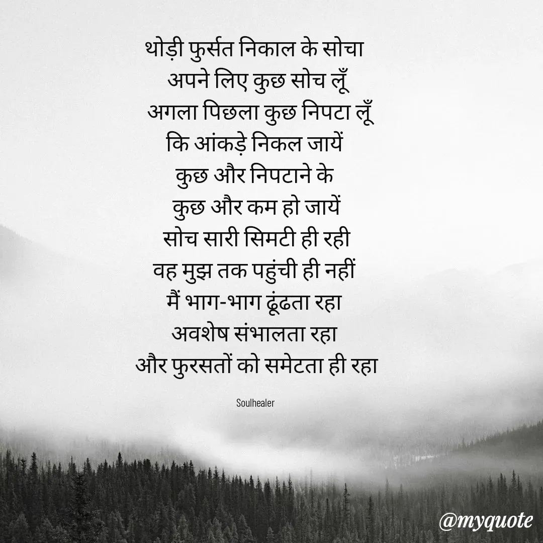 Quote by Soulhealer - थोड़ी फुर्सत निकाल के सोचा 
अपने लिए कुछ सोच लूॅं
 अगला पिछला कुछ निपटा लूॅं
कि आंकड़े निकल जायें 
कुछ और निपटाने के 
कुछ और कम हो जायें
 सोच सारी सिमटी ही रही 
वह मुझ तक पहुंची ही नहीं 
मैं भाग-भाग ढूंढता रहा 
अवशेष संभालता रहा 
और फुरसतों को समेटता ही रहा

Soulhealer  - Made using Quotes Creator App, Post Maker App