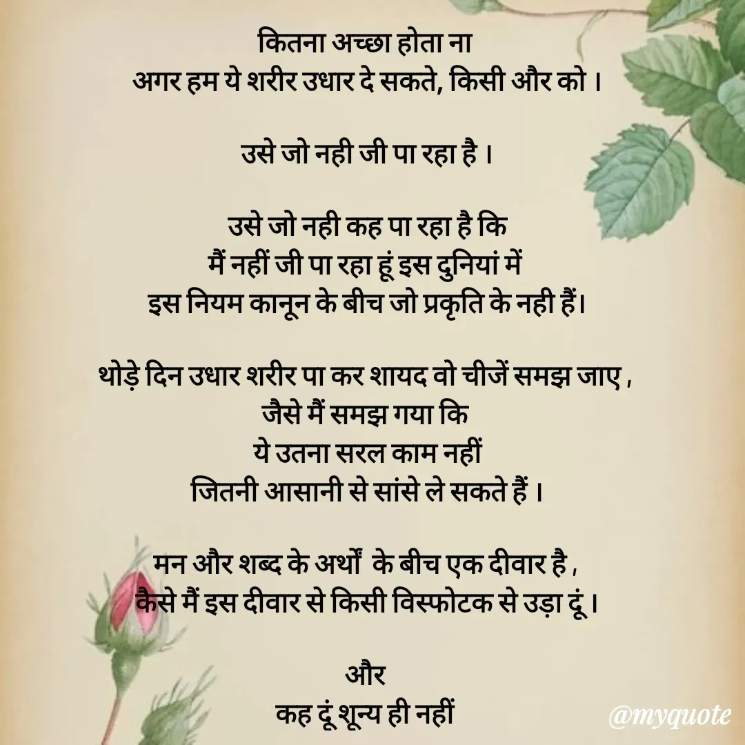 Quote by धराजय 💔💔 - कितना अच्छा होता ना 
अगर हम ये शरीर उधार दे सकते, किसी और को ।

उसे जो नही जी पा रहा है ।

उसे जो नही कह पा रहा है कि
मैं नहीं जी पा रहा हूं इस दुनियां में 
इस नियम कानून के बीच जो प्रकृति के नही हैं।

थोड़े दिन उधार शरीर पा कर शायद वो चीजें समझ जाए , 
जैसे मैं समझ गया कि 
ये उतना सरल काम नहीं
जितनी आसानी से सांसे ले सकते हैं ।

मन और शब्द के अर्थों  के बीच एक दीवार है , 
कैसे मैं इस दीवार से किसी विस्फोटक से उड़ा दूं ।

और 
कह दूं शून्य ही नहीं 
शून्य का आकार भी हमें बहुत कुछ सिखाता है ।

 - Made using Quotes Creator App, Post Maker App