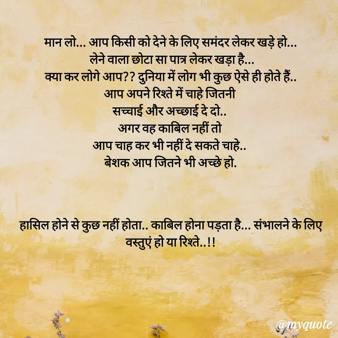Quote by धराजय 💔💔 - मान लो... आप किसी को देने के लिए समंदर लेकर खड़े हो...
 लेने वाला छोटा सा पात्र लेकर खड़ा है...
 क्या कर लोगे आप?? दुनिया में लोग भी कुछ ऐसे ही होते हैं.. 
आप अपने रिश्ते में चाहे जितनी 
सच्चाई और अच्छाई दे दो.. 
अगर वह काबिल नहीं तो 
आप चाह कर भी नहीं दे सकते चाहे.. 
बेशक आप जितने भी अच्छे हो.



हासिल होने से कुछ नहीं होता.. काबिल होना पड़ता है... संभालने के लिए वस्तुएं हो या रिश्ते..!! - Made using Quotes Creator App, Post Maker App
