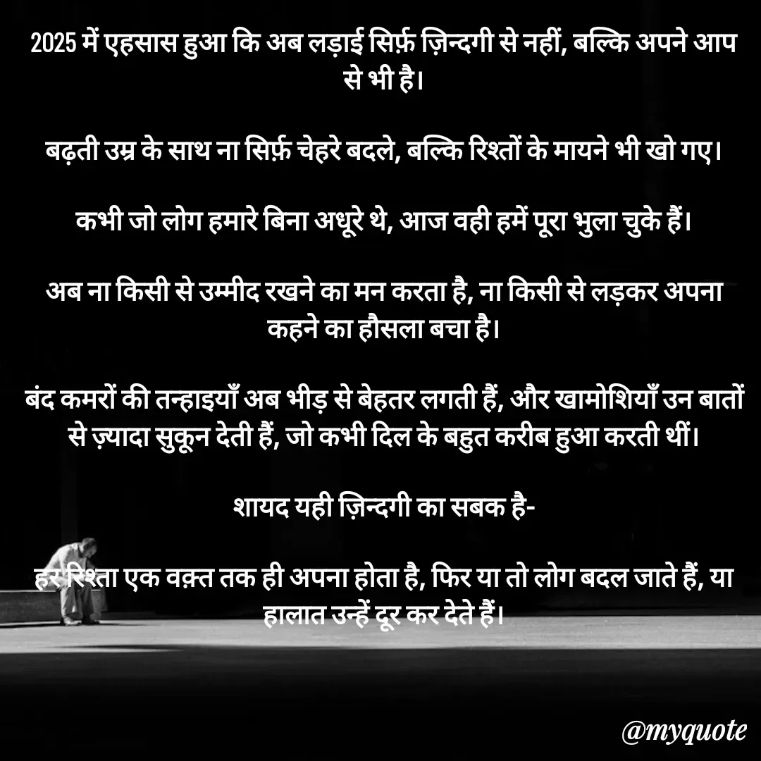 Quote by धराजय 💔💔 - 2025 में एहसास हुआ कि अब लड़ाई सिर्फ़ ज़िन्दगी से नहीं, बल्कि अपने आप से भी है।

बढ़ती उम्र के साथ ना सिर्फ़ चेहरे बदले, बल्कि रिश्तों के मायने भी खो गए।

कभी जो लोग हमारे बिना अधूरे थे, आज वही हमें पूरा भुला चुके हैं।

अब ना किसी से उम्मीद रखने का मन करता है, ना किसी से लड़कर अपना कहने का हौसला बचा है।

बंद कमरों की तन्हाइयाँ अब भीड़ से बेहतर लगती हैं, और खामोशियाँ उन बातों से ज़्यादा सुकून देती हैं, जो कभी दिल के बहुत करीब हुआ करती थीं।

शायद यही ज़िन्दगी का सबक है-

हर रिश्ता एक वक़्त तक ही अपना होता है, फिर या तो लोग बदल जाते हैं, या हालात उन्हें दूर कर देते हैं। - Made using Quotes Creator App, Post Maker App