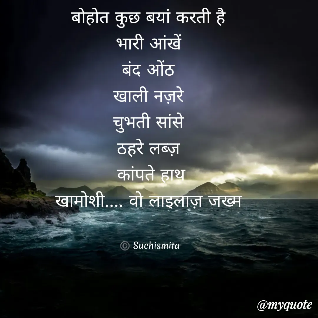 Quote by Suchismita - बोहोत कुछ बयां करती है 
भारी आंखें 
बंद ओंठ 
खाली नज़रे 
चुभती सांसे 
ठहरे लब्ज़ 
कांपते हाथ
खामोशी.... वो लाइलाज़ जख्म 


©️ Suchismita  - Made using Quotes Creator App, Post Maker App