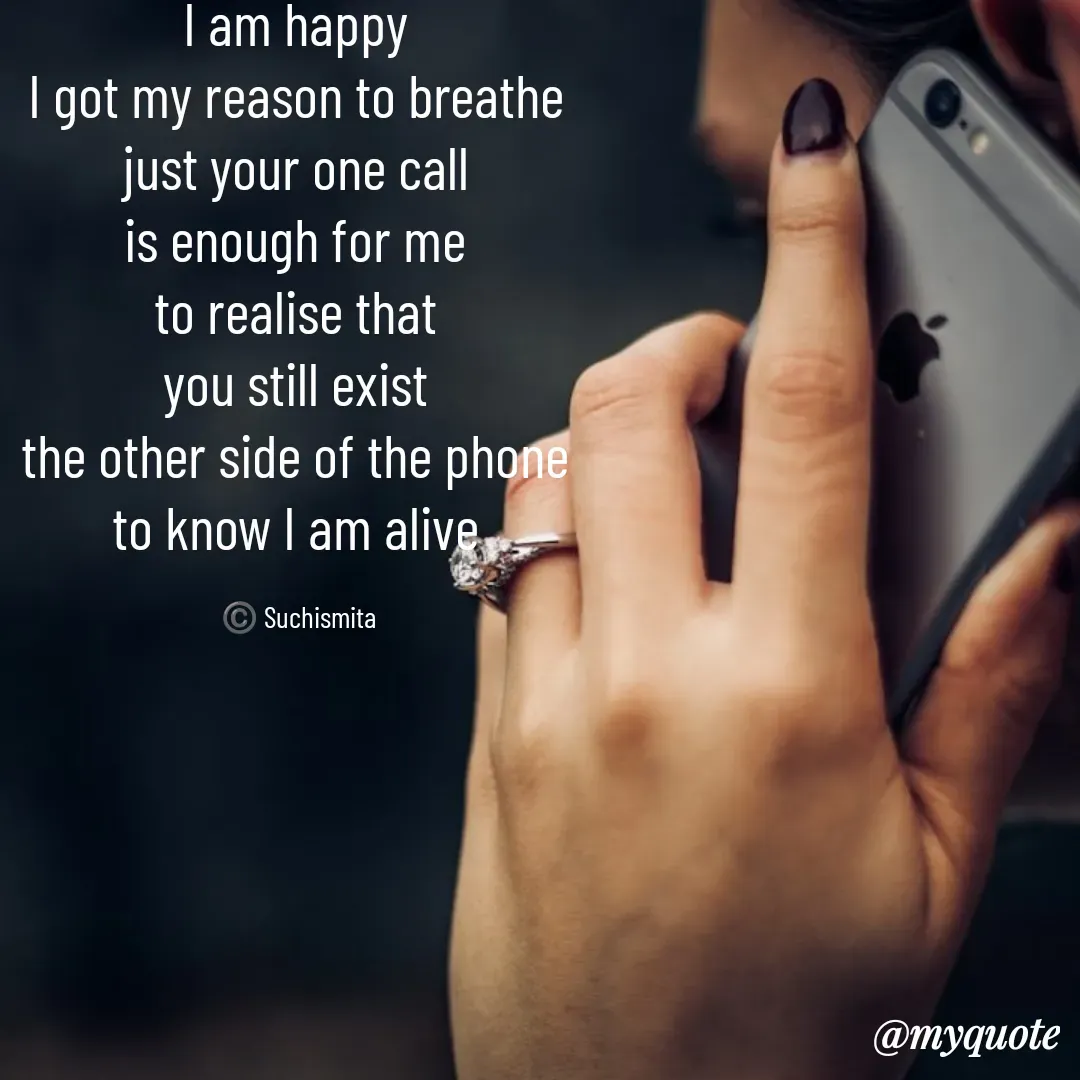 Quote by Suchismita - I am happy 
I got my reason to breathe 
just your one call 
is enough for me 
to realise that 
you still exist 
the other side of the phone 
to know I am alive 

©️ Suchismita  - Made using Quotes Creator App, Post Maker App