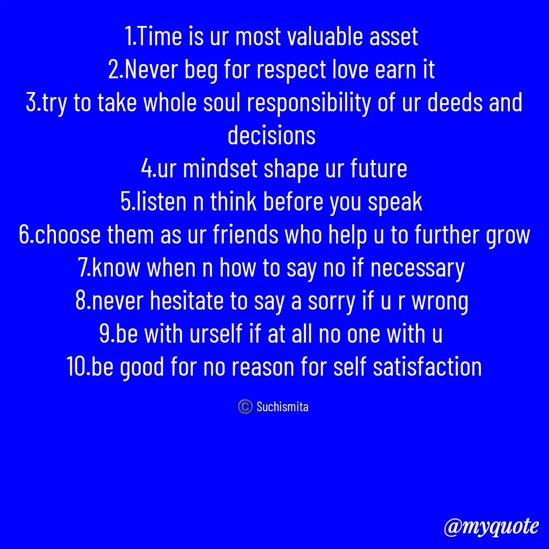 Quote by Suchismita - 
1.Time is ur most valuable asset 
2.Never beg for respect love earn it 
3.try to take whole soul responsibility of ur deeds and decisions 
4.ur mindset shape ur future
5.listen n think before you speak 
6.choose them as ur friends who help u to further grow
7.know when n how to say no if necessary 
8.never hesitate to say a sorry if u r wrong 
9.be with urself if at all no one with u 
10.be good for no reason for self satisfaction

©️ Suchismita  - Made using Quotes Creator App, Post Maker App