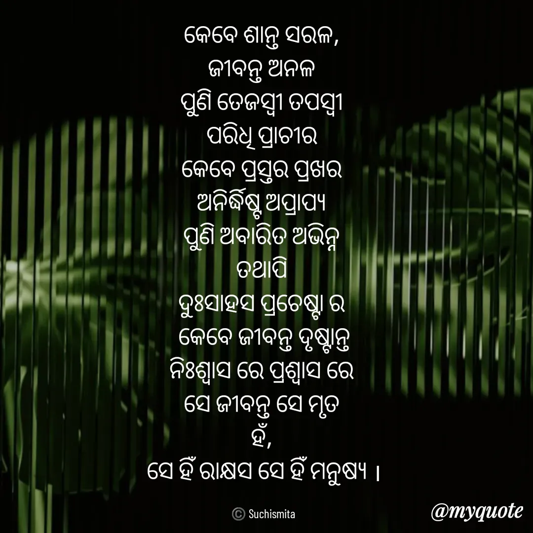 Quote by Suchismita - କେବେ ଶାନ୍ତ ସରଳ, 
ଜୀବନ୍ତ ଅନଳ 
ପୁଣି ତେଜସ୍ଵୀ ତପସ୍ୱୀ 
ପରିଧି ପ୍ରାଚୀର 
କେବେ ପ୍ରସ୍ତର ପ୍ରଖର 
ଅନିର୍ଦ୍ଧିଷ୍ଟ ଅପ୍ରାପ୍ୟ 
ପୁଣି ଅବାରିତ ଅଭିନ୍ନ 
ତଥାପି 
ଦୁଃସାହସ ପ୍ରଚେଷ୍ଟା ର 
କେବେ ଜୀବନ୍ତ ଦୃଷ୍ଟାନ୍ତ
ନିଃଶ୍ୱାସ ରେ ପ୍ରଶ୍ୱାସ ରେ 
ସେ ଜୀବନ୍ତ ସେ ମୃତ 
ହଁ, 
ସେ ହିଁ ରାକ୍ଷସ ସେ ହିଁ ମନୁଷ୍ୟ ।

©️ Suchismita  - Made using Quotes Creator App, Post Maker App