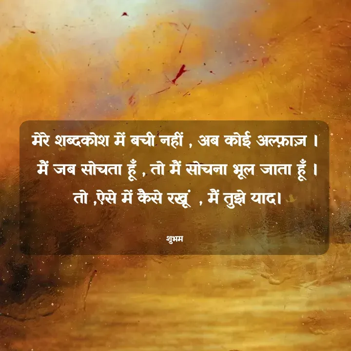 Quote by 💲♓⛎🅱️♓🅰️♏ - मेरे शब्दकोश में बची नहीं , अब कोई अल्फ़ाज़ ।
 मैं जब सोचता हूँ , तो मैं सोचना भूल जाता हूँ ।
 तो ,ऐसे में कैसे रखूं  , मैं तुझे याद।

शुभम - Made using Quotes Creator App, Post Maker App