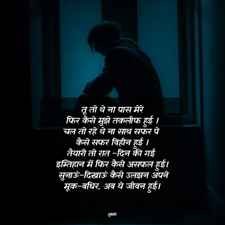 Quote by 💲♓⛎🅱️♓🅰️♏ - तू तो थे ना पास मेरे
फिर कैसे मुझे तकलीफ हुई ।
चल तो रहे थे ना साथ सफर पे 
कैसे सफर विहीन हुई ।
तैयारी तो रात –दिन की गई 
इम्तिहान में फिर कैसे असफल हुई।
 सुनाऊं–दिखाऊं कैसे उलझन अपने
मूक–बधिर, अब ये जीवन हुई।



शुभम - Made using Quotes Creator App, Post Maker App