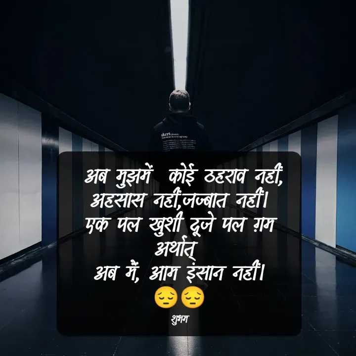Quote by 💲♓⛎🅱️♓🅰️♏ -  अब मुझमें  कोई ठहराव नहीं,
अहसास नहीं,जज्बात नहीं।
एक पल खुशी दूजे पल ग़म
अर्थात् 
अब मैं, आम इंसान नहीं।
😔😔

शुभम - Made using Quotes Creator App, Post Maker App