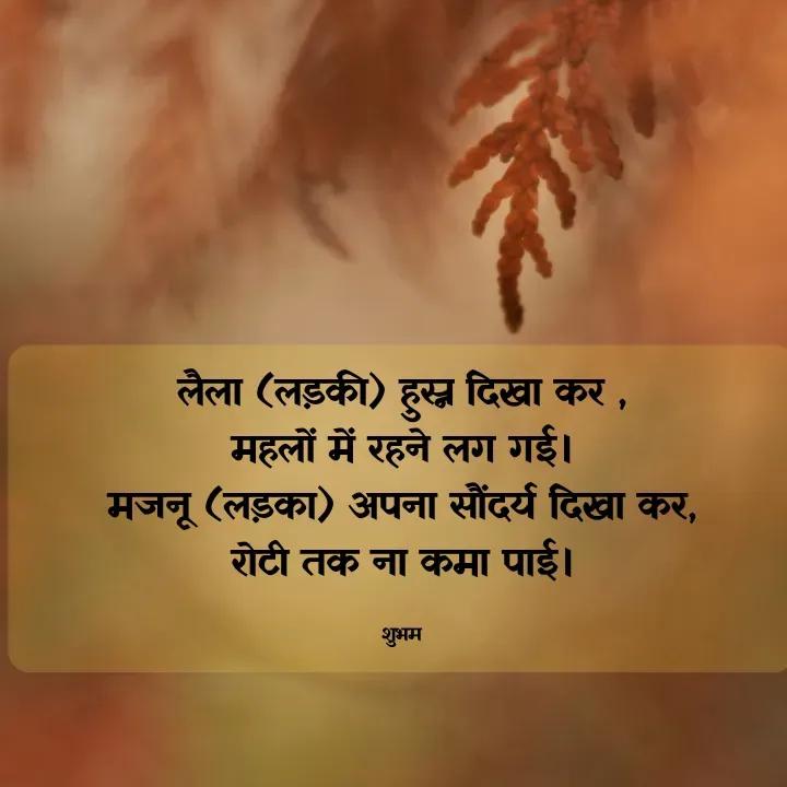 Quote by 💲♓⛎🅱️♓🅰️♏ - लैला (लड़की) हुस्न दिखा कर ,
महलों में रहने लग गई।
मजनू (लड़का) अपना सौंदर्य दिखा कर,
रोटी तक ना कमा पाई।

शुभम - Made using Quotes Creator App, Post Maker App