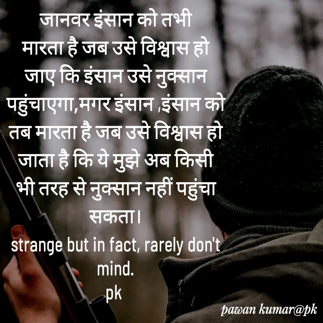 Quote by Pawan Kumar - जानवर इंसान को तभी मारता है जब उसे विश्वास हो जाए कि इंसान उसे नुक्सान पहुंचाएगा,मगर इंसान ,इंसान को तब मारता है जब उसे विश्वास हो जाता है कि ये मुझे अब किसी भी तरह से नुक्सान नहीं पहुंचा सकता।
strange but in fact, rarely don't mind.
pk  - Made using Quotes Creator App, Post Maker App