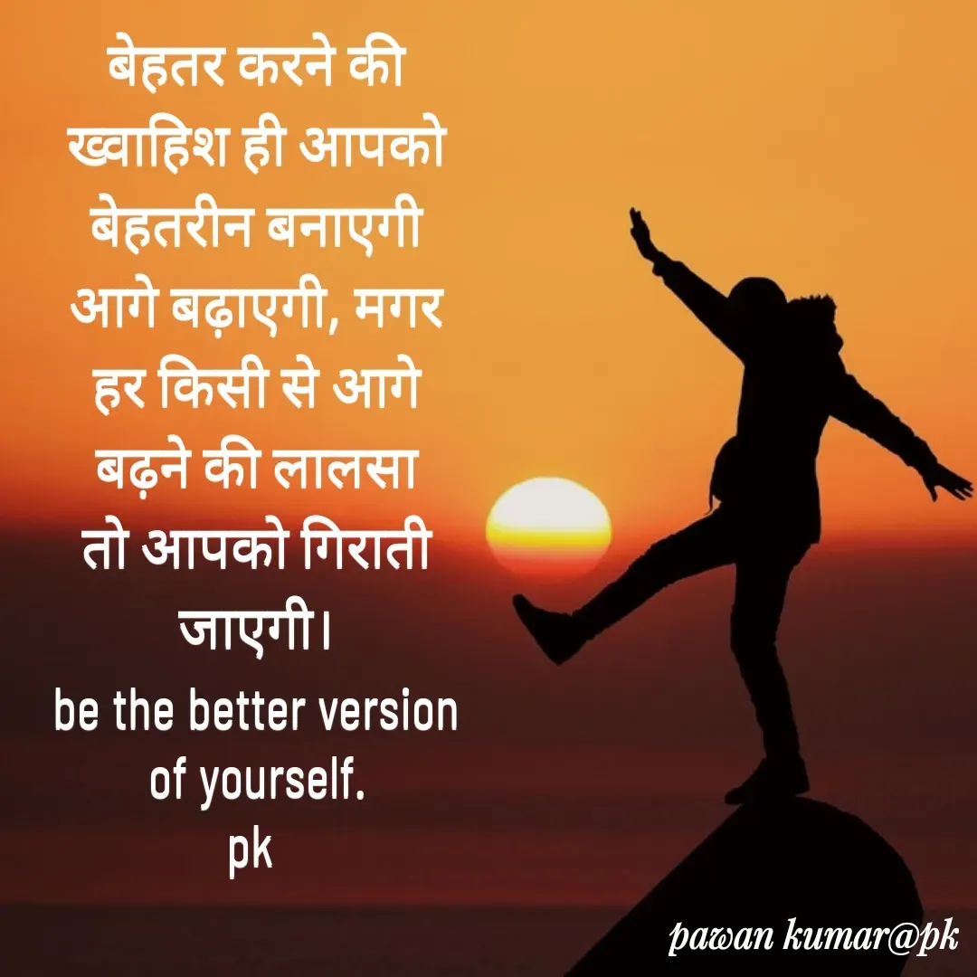 Quote by Pawan Kumar - बेहतर करने की ख्वाहिश ही आपको बेहतरीन बनाएगी आगे बढ़ाएगी, मगर हर किसी से आगे बढ़ने की लालसा तो आपको गिराती जाएगी।
be the better version of yourself.
pk  - Made using Quotes Creator App, Post Maker App
