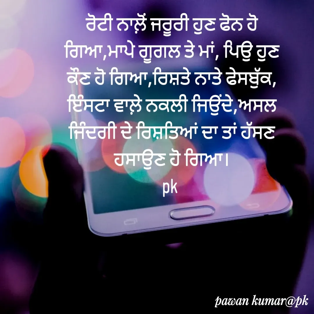 Quote by Pawan Kumar - ਰੋਟੀ ਨਾਲ਼ੋਂ ਜਰੂਰੀ ਹੁਣ ਫੋਨ ਹੋ ਗਿਆ,ਮਾਪੇ ਗੂਗਲ ਤੇ ਮਾਂ, ਪਿਉ ਹੁਣ ਕੌਣ ਹੋ ਗਿਆ,ਰਿਸ਼ਤੇ ਨਾਤੇ ਫੇਸਬੁੱਕ, ਇੰਸਟਾ ਵਾਲ਼ੇ ਨਕਲੀ ਜਿਉਂਦੇ,ਅਸਲ ਜਿੰਦਗੀ ਦੇ ਰਿਸ਼ਤਿਆਂ ਦਾ ਤਾਂ ਹੱਸਣ ਹਸਾਉਣ ਹੋ ਗਿਆ।
pk  - Made using Quotes Creator App, Post Maker App