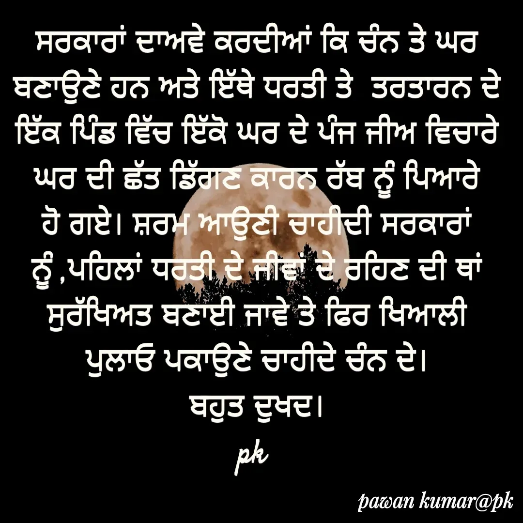 Quote by Pawan Kumar - ਸਰਕਾਰਾਂ ਦਾਅਵੇ ਕਰਦੀਆਂ ਕਿ ਚੰਨ ਤੇ ਘਰ ਬਣਾਉਣੇ ਹਨ ਅਤੇ ਇੱਥੇ ਧਰਤੀ ਤੇ  ਤਰਤਾਰਨ ਦੇ ਇੱਕ ਪਿੰਡ ਵਿੱਚ ਇੱਕੋ ਘਰ ਦੇ ਪੰਜ ਜੀਅ ਵਿਚਾਰੇ ਘਰ ਦੀ ਛੱਤ ਡਿੱਗਣ ਕਾਰਨ ਰੱਬ ਨੂੰ ਪਿਆਰੇ ਹੋ ਗਏ। ਸ਼ਰਮ ਆਉਣੀ ਚਾਹੀਦੀ ਸਰਕਾਰਾਂ ਨੂੰ ,ਪਹਿਲਾਂ ਧਰਤੀ ਦੇ ਜੀਵਾਂ ਦੇ ਰਹਿਣ ਦੀ ਥਾਂ ਸੁਰੱਖਿਅਤ ਬਣਾਈ ਜਾਵੇ ਤੇ ਫਿਰ ਖਿਆਲੀ ਪੁਲਾਓ ਪਕਾਉਣੇ ਚਾਹੀਦੇ ਚੰਨ ਦੇ।
ਬਹੁਤ ਦੁਖਦ।
pk  - Made using Quotes Creator App, Post Maker App